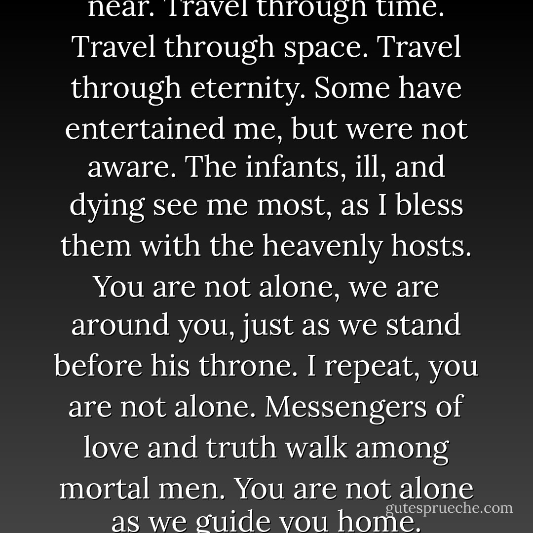 You may not see me, but I am near.<br />Travel through time.<br />Travel through space.<br />Travel through eternity.<br />Some have entertained me, but were not aware.<br />The infants, ill, and dying see me most, as I bless them with the heavenly hosts.<br />You are not alone, we are around you, just as we stand before his throne.<br />I repeat, you are not alone.<br />Messengers of love and truth walk among mortal men.<br />You are not alone as we guide you home. - David  Holdsworth