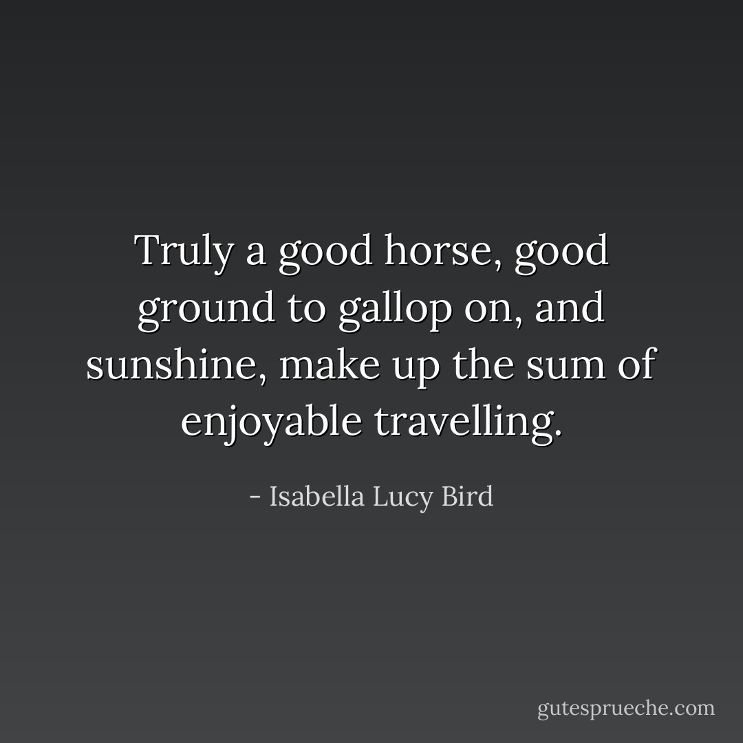 Truly a good horse, good ground to gallop on, and sunshine, make up the sum of enjoyable travelling. - Isabella Lucy Bird
