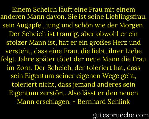 Einem Scheich läuft eine Frau mit einem anderen Mann davon. Sie ist seine Lieblingsfrau, sein Augapfel, jung und schön wie der Morgen. Der Scheich ist traurig, aber obwohl er ein stolzer Mann ist, hat er ein großes Herz und versteht, dass eine Frau, die liebt, ihrer Liebe folgt. Jahre später tötet der neue Mann die Frau im Zorn. Der Scheich, der toleriert hat, dass sein Eigentum seiner eigenen Wege geht, toleriert nicht, dass jemand anderes sein Eigentum zerstört. Also lässt er den neuen Mann erschlagen. - Bernhard Schlink