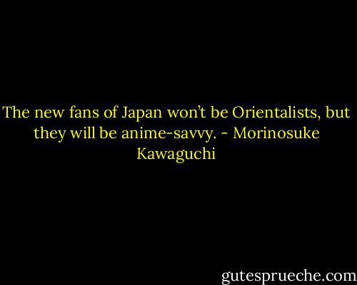 The new fans of Japan won’t be Orientalists, but they will be anime-savvy. - Morinosuke Kawaguchi