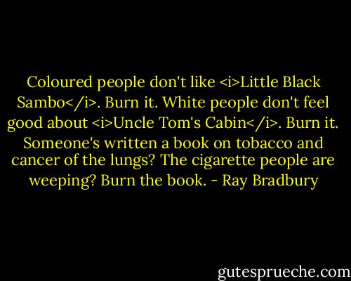 Coloured people don't like <i>Little Black Sambo</i>. Burn it. White people don't feel good about <i>Uncle Tom's Cabin</i>. Burn it. Someone's written a book on tobacco and cancer of the lungs? The cigarette people are weeping? Burn the book. - Ray Bradbury