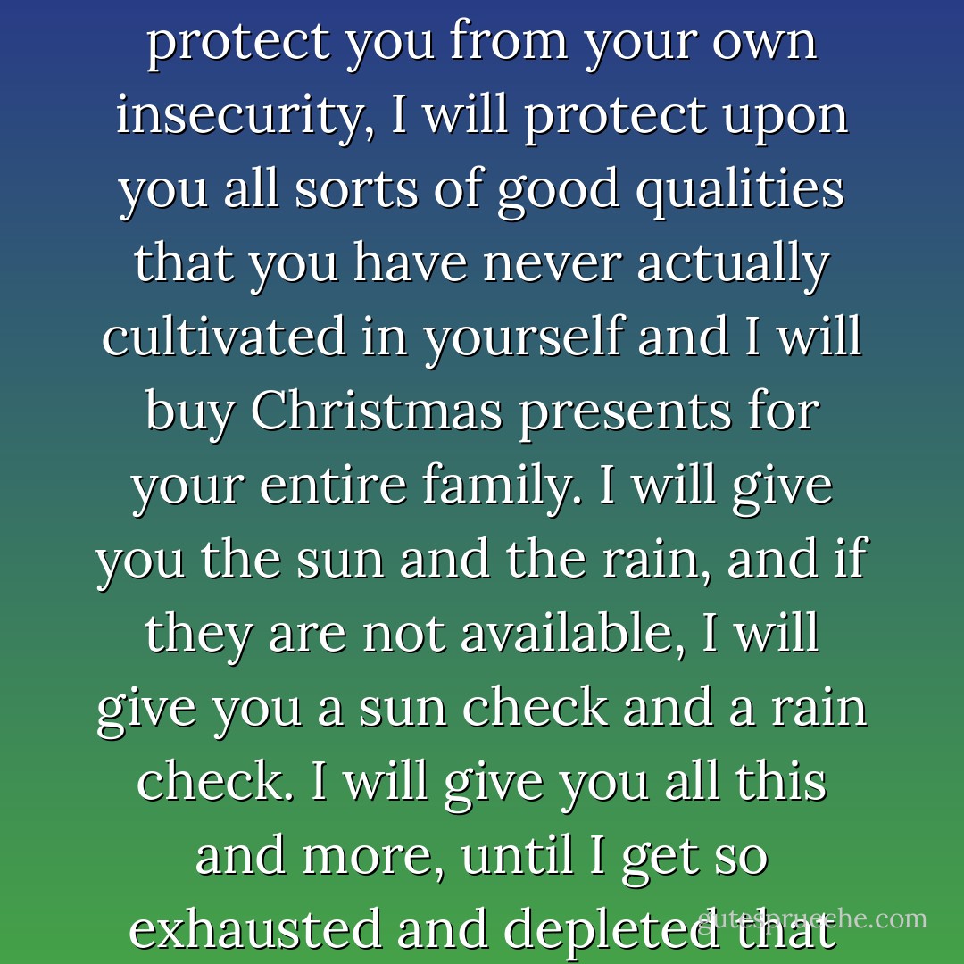 If I love you, I will carry for you all your pain, I will assume for you all your debts (in every definition of the word), I will protect you from your own insecurity, I will protect upon you all sorts of good qualities that you have never actually cultivated in yourself and I will buy Christmas presents for your entire family. I will give you the sun and the rain, and if they are not available, I will give you a sun check and a rain check. I will give you all this and more, until I get so exhausted and depleted that the only way I can recover my energy is by becoming infatuated with someone else. - Elizabeth Gilbert
