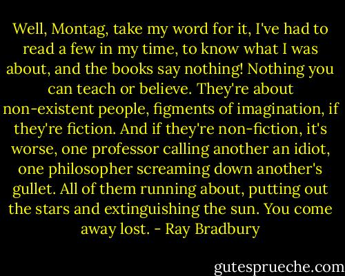Well, Montag, take my word for it, I've had to read a few in my time, to know what I was about, and the books say nothing! Nothing you can teach or believe. They're about non-existent people, figments of imagination, if they're fiction. And if they're non-fiction, it's worse, one professor calling another an idiot, one philosopher screaming down another's gullet. All of them running about, putting out the stars and extinguishing the sun. You come away lost. - Ray Bradbury