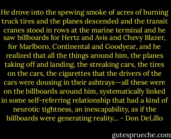 He drove into the spewing smoke of acres of burning truck tires and the planes descended and the transit cranes stood in rows at the marine terminal and he saw billboards for Hertz and Avis and Chevy Blazer, for Marlboro, Continental and Goodyear, and he realized that all the things around him, the planes taking off and landing, the streaking cars, the tires on the cars, the cigarettes that the drivers of the cars were dousing in their ashtrays--all these were on the billboards around him, systematically linked in some self-referring relationship that had a kind of neurotic tightness, an inescapability, as if the billboards were generating reality... - Don DeLillo
