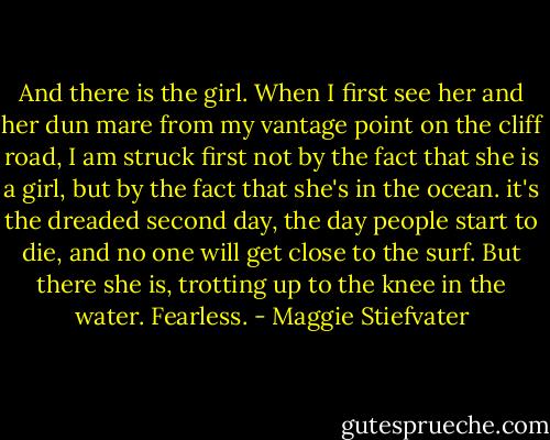 And there is the girl. When I first see her and her dun mare from my vantage point on the cliff road, I am struck first not by the fact that she is a girl, but by the fact that she's in the ocean. it's the dreaded second day, the day people start to die, and no one will get close to the surf. But there she is, trotting up to the knee in the water. Fearless. - Maggie Stiefvater