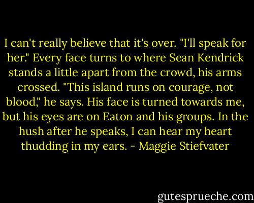 I can't really believe that it's over. "I'll speak for her." Every face turns to where Sean Kendrick stands a little apart from the crowd, his arms crossed. "This island runs on courage, not blood," he says. His face is turned towards me, but his eyes are on Eaton and his groups. In the hush after he speaks, I can hear my heart thudding in my ears. - Maggie Stiefvater