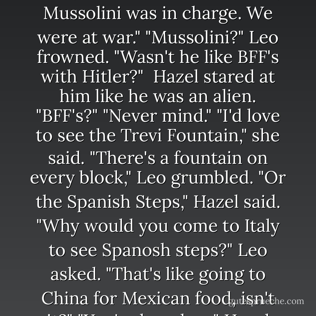 I never thought I'd get to see Rome," Hazel said. "When I was alive, I mean for the first time, Mussolini was in charge. We were at war."<br />"Mussolini?" Leo frowned. "Wasn't he like BFF's with Hitler?" <br />Hazel stared at him like he was an alien. "BFF's?"<br />"Never mind."<br />"I'd love to see the Trevi Fountain," she said.<br />"There's a fountain on every block," Leo grumbled.<br />"Or the Spanish Steps," Hazel said.<br />"Why would you come to Italy to see Spanosh steps?" Leo asked. "That's like going to China for Mexican food, isn't it?"<br />"You're hopeless," Hazel complained.<br />"So I've been told. - Rick Riordan