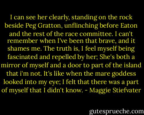 I can see her clearly, standing on the rock beside Peg Gratton, unflinching before Eaton and the rest of the race committee. I can't remember when I've been that brave, and it shames me. The truth is, I feel myself being fascinated and repelled by her; She's both a mirror of myself and a door to part of the island that i'm not. It's like when the mare goddess looked into my eye; I felt that there was a part of myself that I didn't know. - Maggie Stiefvater