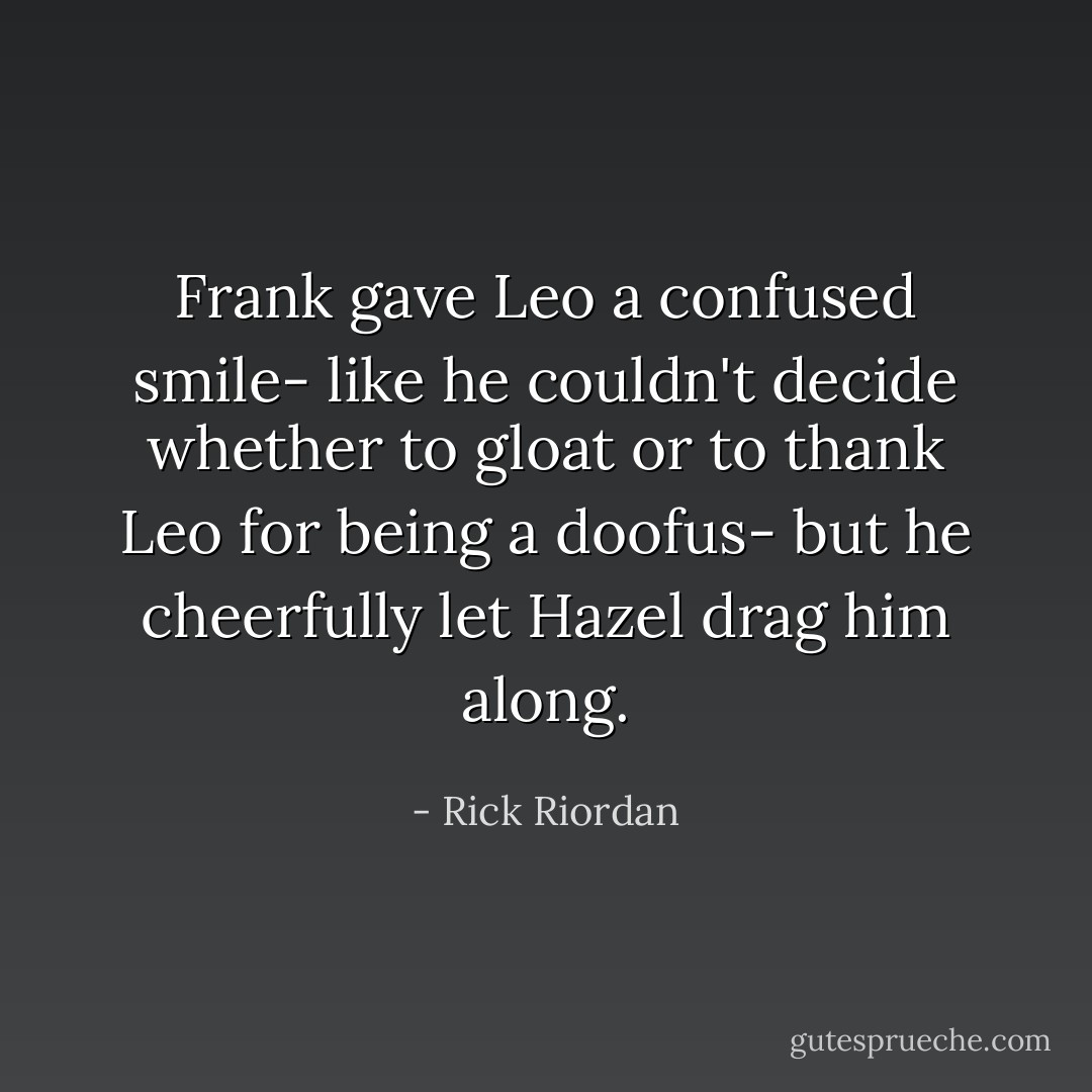 Frank gave Leo a confused smile- like he couldn't decide whether to gloat or to thank Leo for being a doofus- but he cheerfully let Hazel drag him along. - Rick Riordan