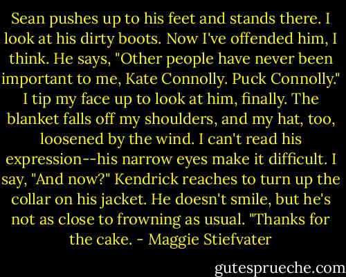 Sean pushes up to his feet and stands there. I look at his dirty boots. Now I've offended him, I think. He says, "Other people have never been important to me, Kate Connolly. Puck Connolly." I tip my face up to look at him, finally. The blanket falls off my shoulders, and my hat, too, loosened by the wind. I can't read his expression--his narrow eyes make it difficult. I say, "And now?" Kendrick reaches to turn up the collar on his jacket. He doesn't smile, but he's not as close to frowning as usual. "Thanks for the cake. - Maggie Stiefvater