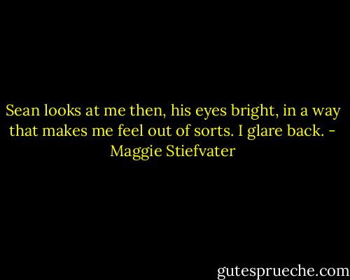 Sean looks at me then, his eyes bright, in a way that makes me feel out of sorts. I glare back. - Maggie Stiefvater