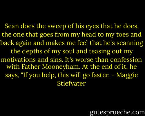 Sean does the sweep of his eyes that he does, the one that goes from my head to my toes and back again and makes me feel that he's scanning the depths of my soul and teasing out my motivations and sins. It's worse than confession with Father Mooneyham. At the end of it, he says, "If you help, this will go faster. - Maggie Stiefvater