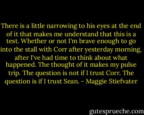 There is a little narrowing to his eyes at the end of it that makes me understand that this is a test. Whether or not I'm brave enough to go into the stall with Corr after yesterday morning, after I've had time to think about what happened. The thought of it makes my pulse trip. The question is not if I trust Corr. The question is if I trust Sean. - Maggie Stiefvater