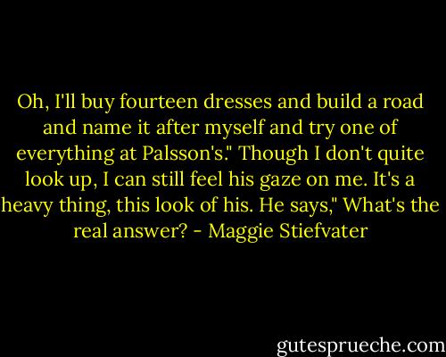 Oh, I'll buy fourteen dresses and build a road and name it after myself and try one of everything at Palsson's." Though I don't quite look up, I can still feel his gaze on me. It's a heavy thing, this look of his. He says," What's the real answer? - Maggie Stiefvater