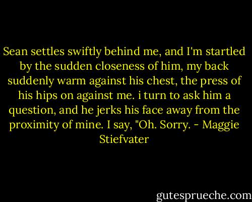 Sean settles swiftly behind me, and I'm startled by the sudden closeness of him, my back suddenly warm against his chest, the press of his hips on against me. i turn to ask him a question, and he jerks his face away from the proximity of mine. I say, "Oh. Sorry. - Maggie Stiefvater