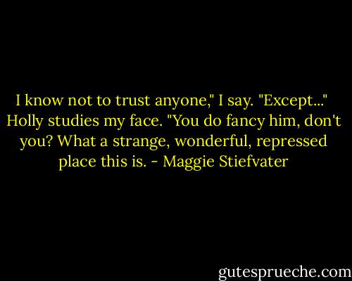 I know not to trust anyone," I say. "Except..." <br />Holly studies my face. "You do fancy him, don't you? What a strange, wonderful, repressed place this is. - Maggie Stiefvater