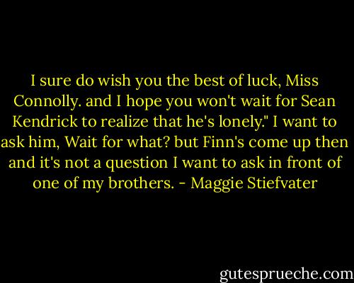 I sure do wish you the best of luck, Miss Connolly. and I hope you won't wait for Sean Kendrick to realize that he's lonely." I want to ask him, Wait for what? but Finn's come up then and it's not a question I want to ask in front of one of my brothers. - Maggie Stiefvater