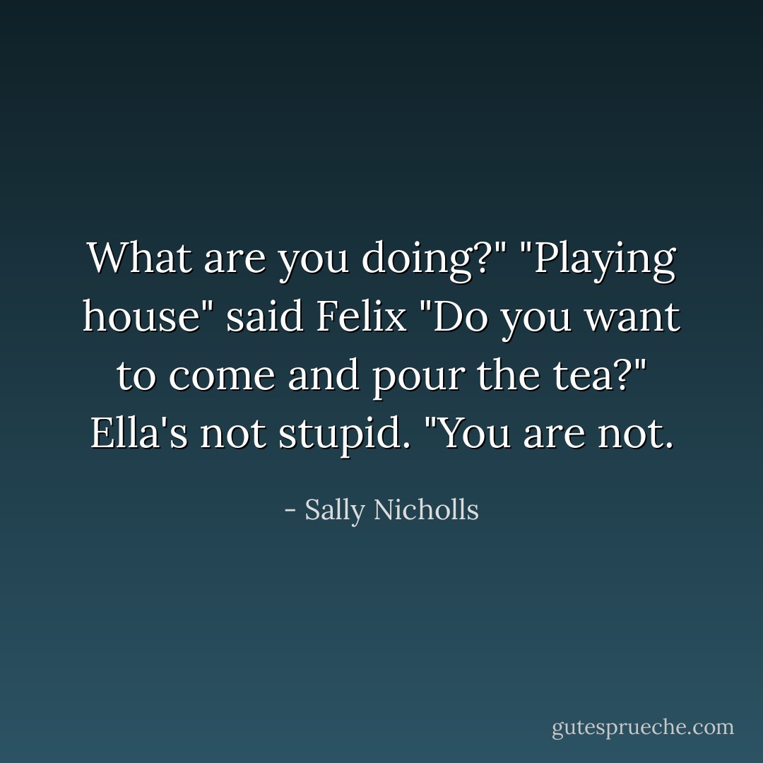 What are you doing?"<br />"Playing house" said Felix<br />"Do you want to come and pour the tea?"<br />Ella's not stupid. "You are not. - Sally Nicholls