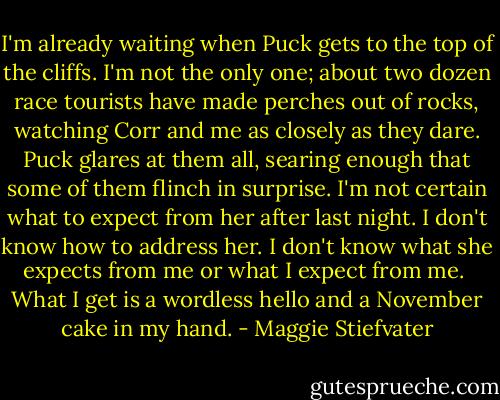 I'm already waiting when Puck gets to the top of the cliffs. I'm not the only one; about two dozen race tourists have made perches out of rocks, watching Corr and me as closely as they dare. Puck glares at them all, searing enough that some of them flinch in surprise. I'm not certain what to expect from her after last night. I don't know how to address her. I don't know what she expects from me or what I expect from me. <br />What I get is a wordless hello and a November cake in my hand. - Maggie Stiefvater