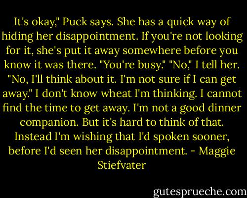 It's okay," Puck says. She has a quick way of hiding her disappointment. If you're not looking for it, she's put it away somewhere before you know it was there. "You're busy." "No," I tell her. "No, I'll think about it. I'm not sure if I can get away." I don't know wheat I'm thinking. I cannot find the time to get away. I'm not a good dinner companion. But it's hard to think of that. Instead I'm wishing that I'd spoken sooner, before I'd seen her disappointment. - Maggie Stiefvater