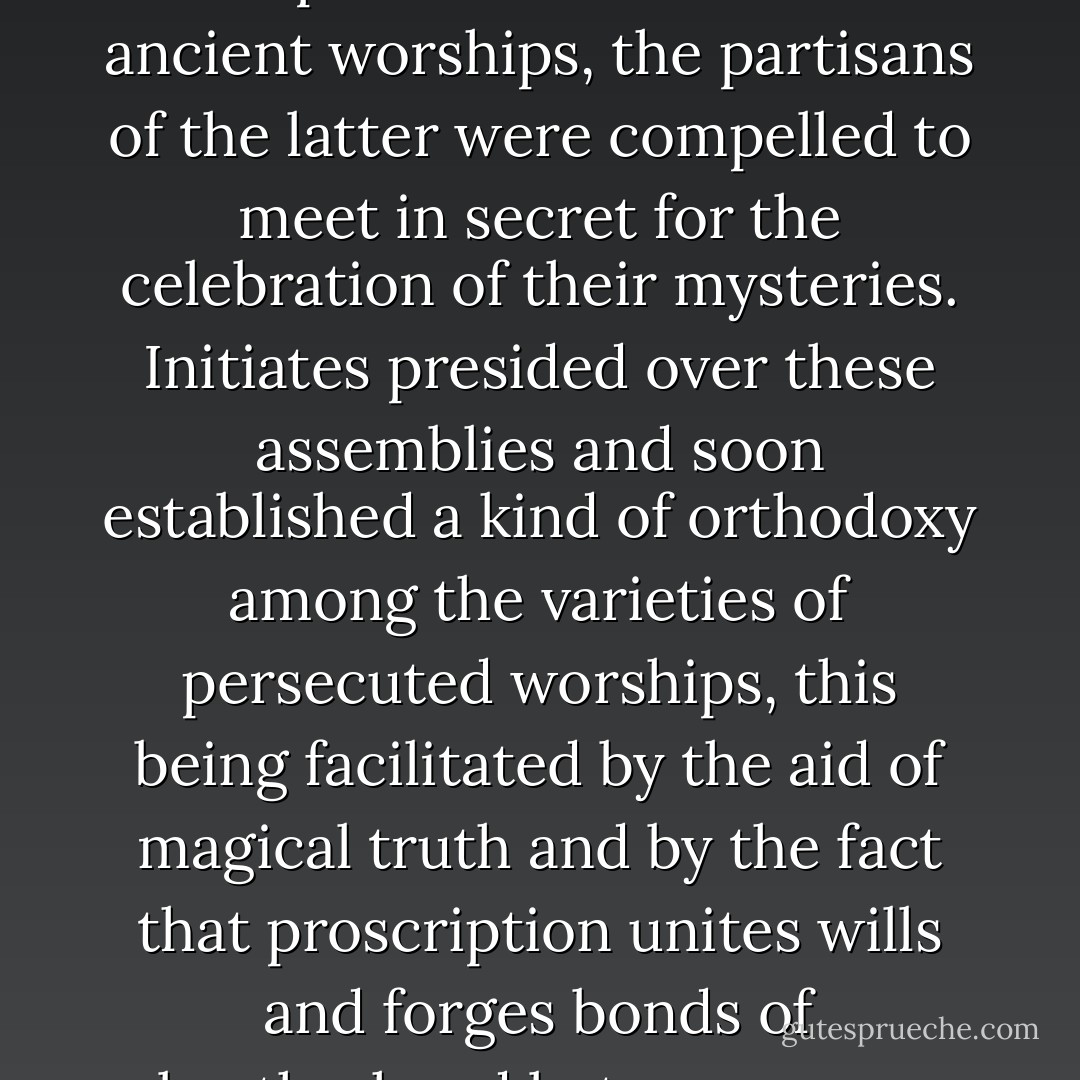 When Christianity proscribed the public exercise of the ancient worships, the partisans of the latter were compelled to meet in secret for the celebration of their mysteries. Initiates presided over these assemblies and soon established a kind of orthodoxy among the varieties of persecuted worships, this being facilitated by the aid of magical truth and by the fact that proscription unites wills and forges bonds of brotherhood between men. - Éliphas Lévi