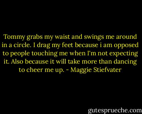 Tommy grabs my waist and swings me around in a circle. I drag my feet because i am opposed to people touching me when I'm not expecting it. Also because it will take more than dancing to cheer me up. - Maggie Stiefvater