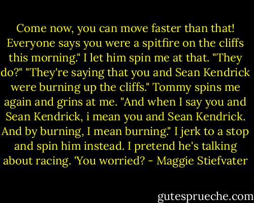 Come now, you can move faster than that! Everyone says you were a spitfire on the cliffs this morning." I let him spin me at that. "They do?" "They're saying that you and Sean Kendrick were burning up the cliffs." Tommy spins me again and grins at me. "And when I say you and Sean Kendrick, i mean you and Sean Kendrick. And by burning, I mean burning." I jerk to a stop and spin him instead. I pretend he's talking about racing. 'You worried? - Maggie Stiefvater