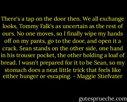 There's a tap on the door then. We all exchange looks, Tommy Falk's as uncertain as the rest of ours. No one moves, so I finally wipe my hands off on my pants, go to the door, and open it a crack. Sean stands on the other side, one hand in his trouser pocket, the other holding a loaf of bread. I wasn't prepared for it to be Sean, so my stomach does a neat little trick that feels like either hunger or escaping. - Maggie Stiefvater