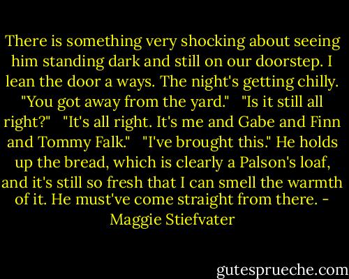 There is something very shocking about seeing him standing dark and still on our doorstep. I lean the door a ways. The night's getting chilly. "You got away from the yard." <br /><br />"Is it still all right?" <br /><br />"It's all right. It's me and Gabe and Finn and Tommy Falk." <br /><br />"I've brought this." He holds up the bread, which is clearly a Palson's loaf, and it's still so fresh that I can smell the warmth of it. He must've come straight from there. - Maggie Stiefvater