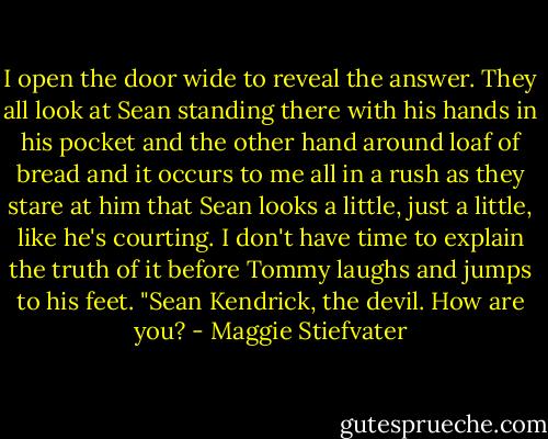 I open the door wide to reveal the answer. They all look at Sean standing there with his hands in his pocket and the other hand around loaf of bread and it occurs to me all in a rush as they stare at him that Sean looks a little, just a little, like he's courting. I don't have time to explain the truth of it before Tommy laughs and jumps to his feet. "Sean Kendrick, the devil. How are you? - Maggie Stiefvater