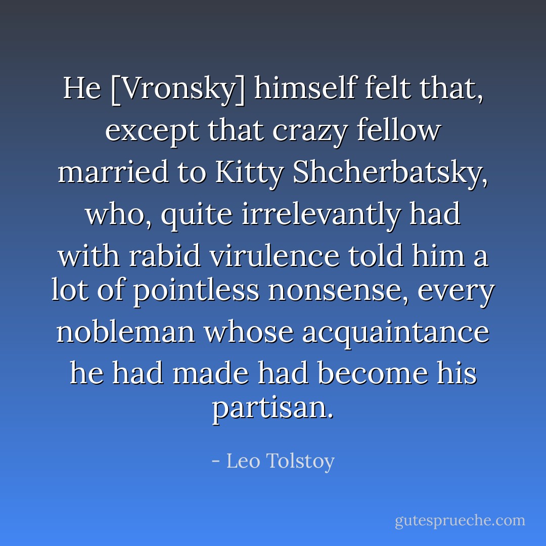 He [Vronsky] himself felt that, except that crazy fellow married to Kitty Shcherbatsky, who, quite irrelevantly had with rabid virulence told him a lot of pointless nonsense, every nobleman whose acquaintance he had made had become his partisan. - Leo Tolstoy