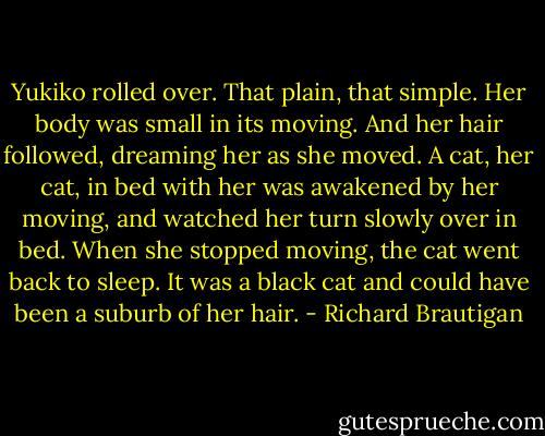 Yukiko rolled over.<br />That plain, that simple.<br />Her body was small in its moving.<br />And her hair followed, dreaming her as she moved.<br />A cat, her cat, in bed with her was awakened by her moving, and watched her turn slowly over in bed. When she stopped moving, the cat went back to sleep.<br />It was a black cat and could have been a suburb of her hair. - Richard Brautigan