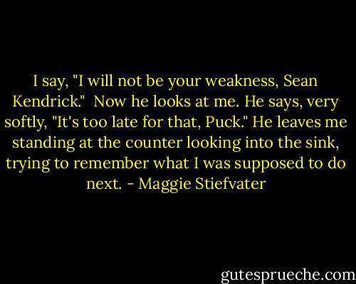 I say, "I will not be your weakness, Sean Kendrick." <br />Now he looks at me. He says, very softly, "It's too late for that, Puck." He leaves me standing at the counter looking into the sink, trying to remember what I was supposed to do next. - Maggie Stiefvater