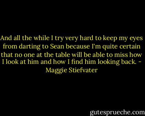And all the while I try very hard to keep my eyes from darting to Sean because I'm quite certain that no one at the table will be able to miss how I look at him and how I find him looking back. - Maggie Stiefvater