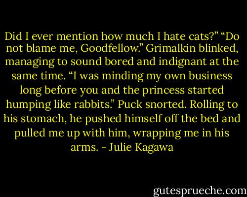 Did I ever mention how much I hate cats?”<br />“Do not blame me, Goodfellow.” Grimalkin blinked, managing to sound bored and indignant at the same time. “I was minding my own business long before you and the princess started humping like rabbits.”<br />Puck snorted. Rolling to his stomach, he pushed himself off the bed and pulled me up with him, wrapping me in his arms. - Julie Kagawa