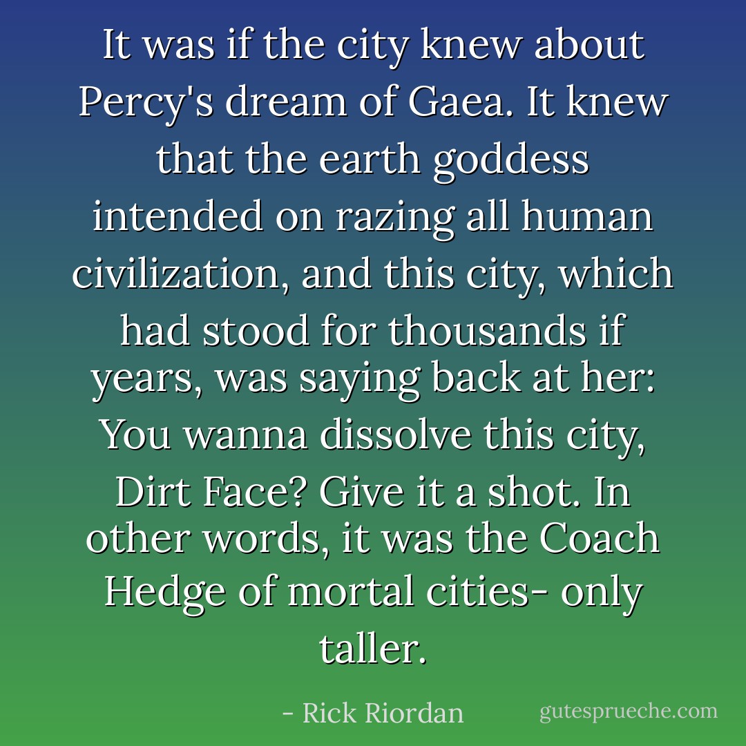 It was if the city knew about Percy's dream of Gaea. It knew that the earth goddess intended on razing all human civilization, and this city, which had stood for thousands if years, was saying back at her: You wanna dissolve this city, Dirt Face? Give it a shot.<br />In other words, it was the Coach Hedge of mortal cities- only taller. - Rick Riordan