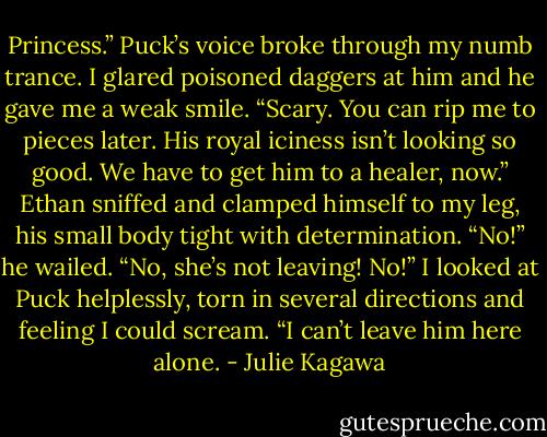 Princess.” Puck’s voice broke through my numb trance. I glared poisoned daggers at him and he gave me a weak smile. “Scary. You can rip me to pieces later. His royal iciness isn’t looking so good. We have to get him to a healer, now.” Ethan sniffed and clamped himself to my leg, his small body tight with determination. “No!” he wailed. “No, she’s not leaving! No!” I looked at Puck helplessly, torn in several directions and feeling I could scream. “I can’t leave him here alone. - Julie Kagawa