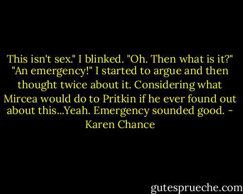 This isn't sex."<br />I blinked. "Oh. Then what is it?"<br />"An emergency!"<br />I started to argue and then thought twice about it. Considering what Mircea would do to Pritkin if he ever found out about this...Yeah. Emergency sounded good. - Karen Chance