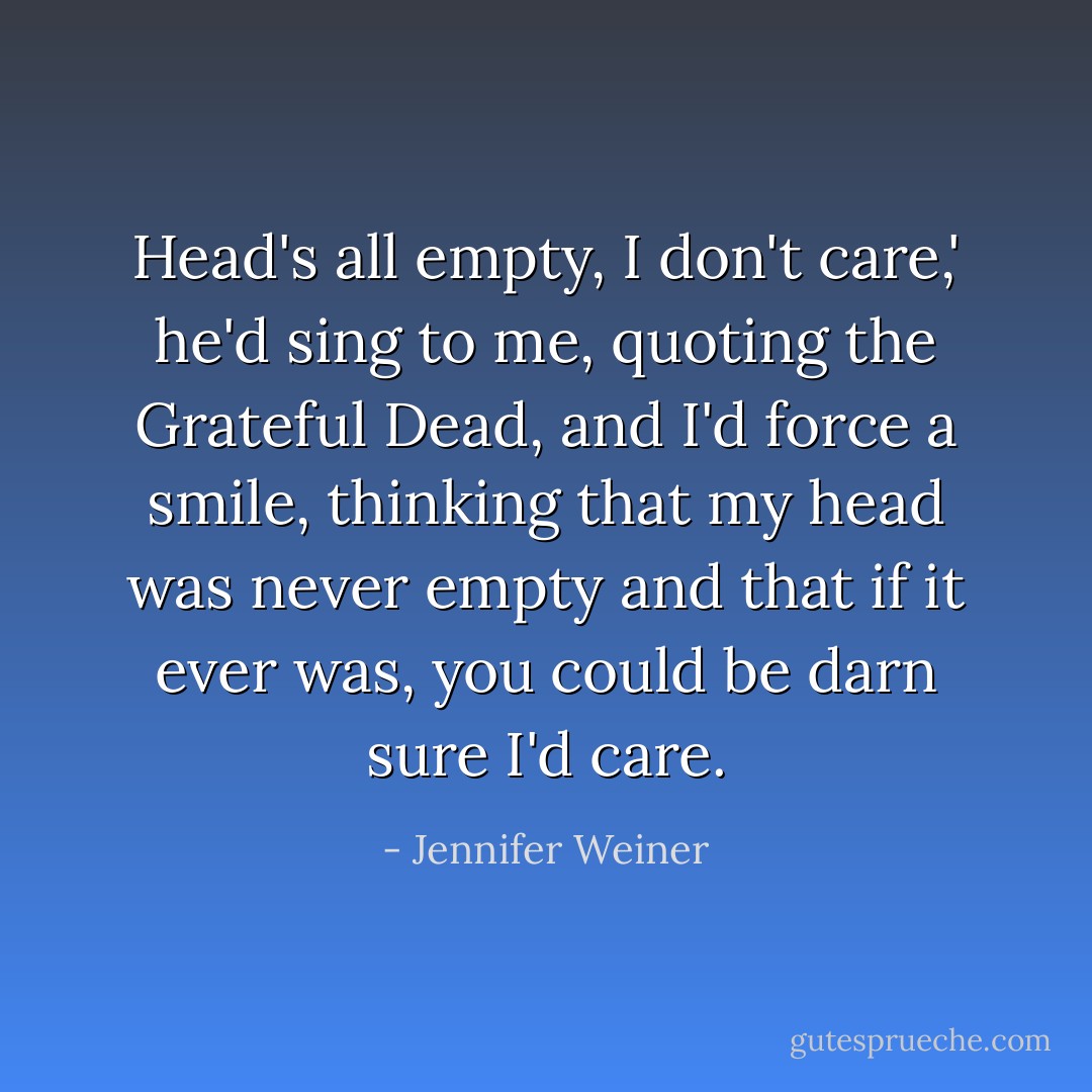Head's all empty, I don't care,' he'd sing to me, quoting the Grateful Dead, and I'd force a smile, thinking that my head was never empty and that if it ever was, you could be darn sure I'd care. - Jennifer Weiner