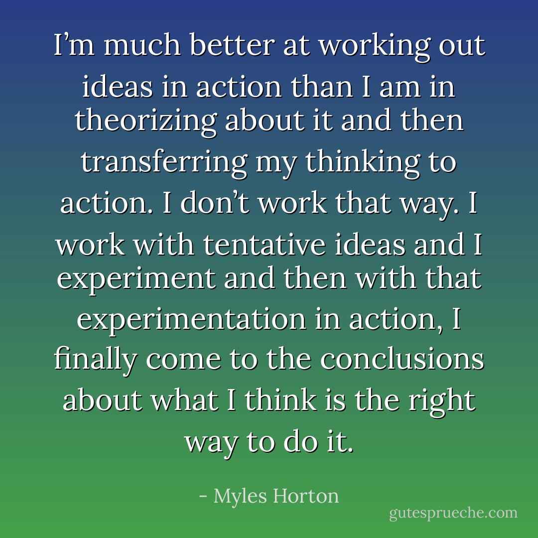 I’m much better at working out ideas in action than I am in theorizing about it and then transferring my thinking to action. I don’t work that way. I work with tentative ideas and I experiment and then with that experimentation in action, I finally come to the conclusions about what I think is the right way to do it. - Myles Horton