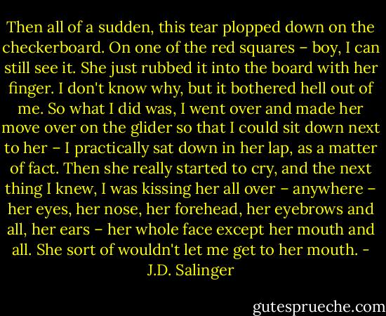 Then all of a sudden, this tear plopped down on the checkerboard. On one of the red squares – boy, I can still see it. She just rubbed it into the board with her finger. I don't know why, but it bothered hell out of me. So what I did was, I went over and made her move over on the glider so that I could sit down next to her – I practically sat down in her lap, as a matter of fact. Then she really started to cry, and the next thing I knew, I was kissing her all over – anywhere – her eyes, her nose, her forehead, her eyebrows and all, her ears – her whole face except her mouth and all. She sort of wouldn't let me get to her mouth. - J.D. Salinger