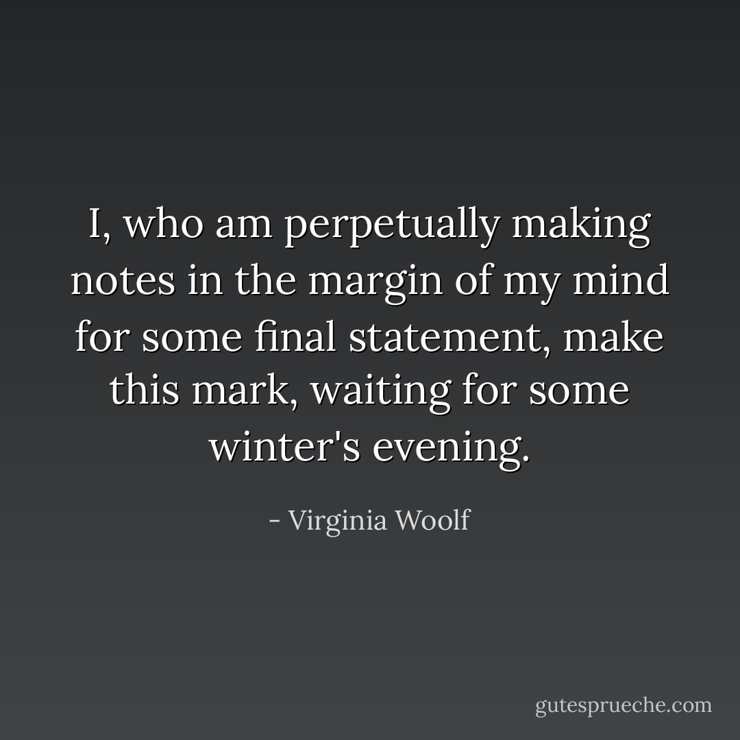 I, who am perpetually making notes in the margin of my mind for some final statement, make this mark, waiting for some winter's evening. - Virginia Woolf