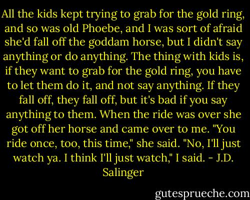 All the kids kept trying to grab for the gold ring, and so was old Phoebe, and I was sort of afraid she'd fall off the goddam horse, but I didn't say anything or do anything. The thing with kids is, if they want to grab for the gold ring, you have to let them do it, and not say anything. If they fall off, they fall off, but it's bad if you say anything to them.<br />When the ride was over she got off her horse and came over to me. "You ride once, too, this time," she said.<br />"No, I'll just watch ya. I think I'll just watch," I said. - J.D. Salinger
