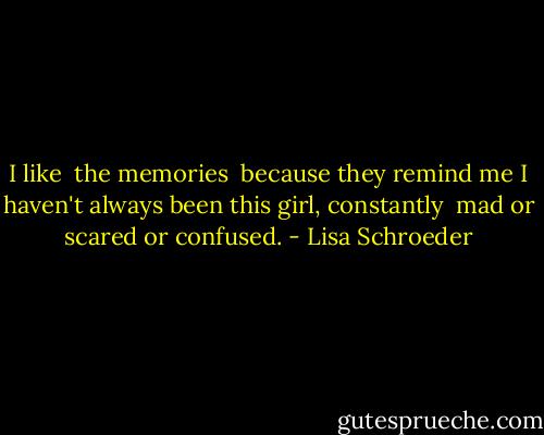 I like <br />the memories <br />because they remind me<br />I haven't always been<br />this girl,<br />constantly <br />mad or scared<br />or confused. - Lisa Schroeder