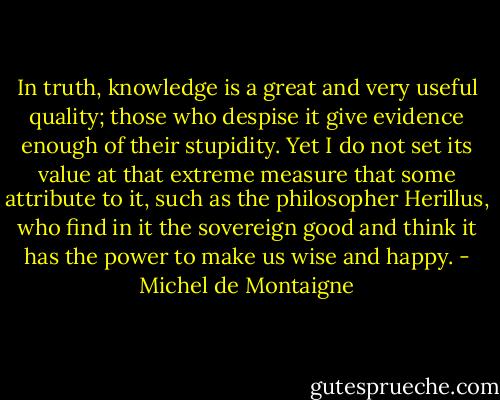 In truth, knowledge is a great and very useful quality; those who despise it give evidence enough of their stupidity. Yet I do not set its value at that extreme measure that some attribute to it, such as the philosopher Herillus, who find in it the sovereign good and think it has the power to make us wise and happy. - Michel de Montaigne