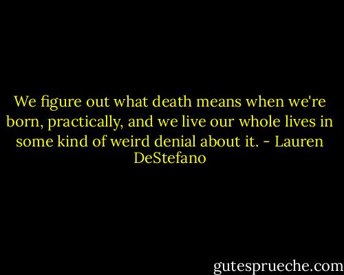 We figure out what death means when we're born, practically, and we live our whole lives in some kind of weird denial about it. - Lauren DeStefano