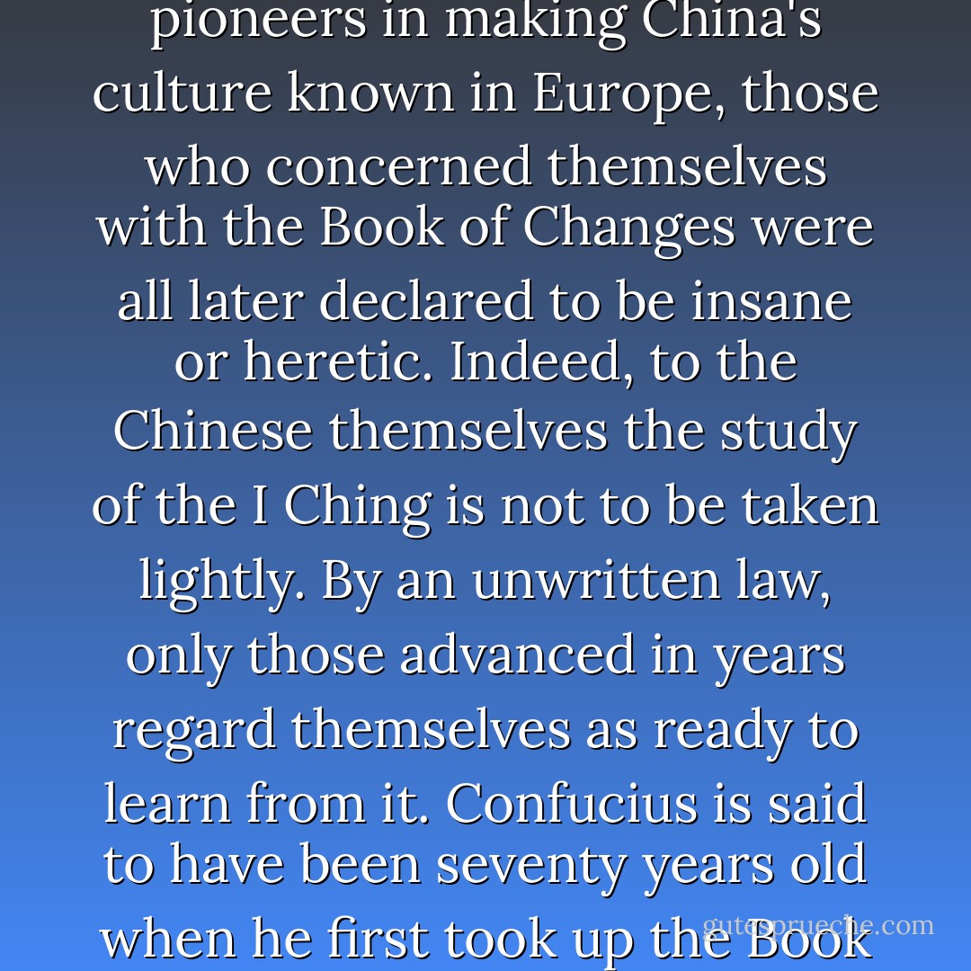 It is no accident that, of the early Jesuit scholars who were pioneers in making China's culture known in Europe, those who concerned themselves with the Book of Changes were all later declared to be insane or heretic. Indeed, to the Chinese themselves the study of the I Ching is not to be taken lightly. By an unwritten law, only those advanced in years regard themselves as ready to learn from it. Confucius is said to have been seventy years old when he first took up the Book of Changes. - Hellmut Wilhelm