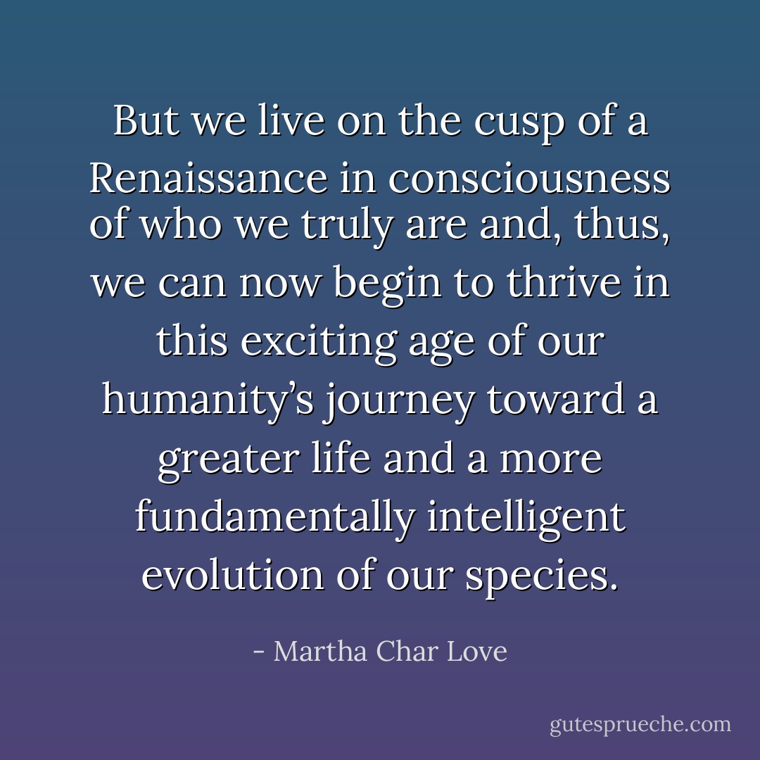 But we live on the cusp of a Renaissance in consciousness of who we truly are and, thus, we can now begin to thrive in this exciting age of our humanity’s journey toward a greater life and a more fundamentally intelligent evolution of our species. - Martha Char Love