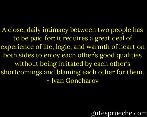 A close, daily intimacy between two people has to be paid for: it requires a great deal of experience of life, logic, and warmth of heart on both sides to enjoy each other’s good qualities without being irritated by each other’s shortcomings and blaming each other for them. - Ivan Goncharov