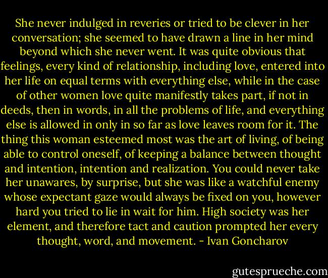 She never indulged in reveries or tried to be clever in her conversation; she seemed to have drawn a line in her mind beyond which she never went. It was quite obvious that feelings, every kind of relationship, including love, entered into her life on equal terms with everything else, while in the case of other women love quite manifestly takes part, if not in deeds, then in words, in all the problems of life, and everything else is allowed in only in so far as love leaves room for it. The thing this woman esteemed most was the art of living, of being able to control oneself, of keeping a balance between thought and intention, intention and realization. You could never take her unawares, by surprise, but she was like a watchful enemy whose expectant gaze would always be fixed on you, however hard you tried to lie in wait for him. High society was her element, and therefore tact and caution prompted her every thought, word, and movement. - Ivan Goncharov